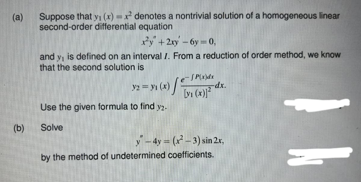 Suppose that yı (x) =x denotes a nontrivial solution of a homogeneous linear
second-order differential equation
(a)
Py+2ry -6y = 0,
is defined on an interval I. From a reduction of order method, we know
and
that the second solution is
y2 = yı (x) /
e-SP(x)dx
-dxp.
bi (4) dx.
Use the given formula to find y2.
(b)
Solve
y-4y = ( - 3) sin 2r,
by the method of undetermined coefficients.
