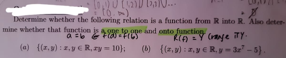01) U[12)2,1...
Determine whether the following relation is a function from R into R. Also deter-
mine whether that function is a one to one and onto function.
RIF) =Y (range TY.
(b) {(x, y) : T, Y € R, y = 3r" – 5}.
a =b E FOa = F(b)
(a) {(r, y) : x, y E R, xy = 10};
