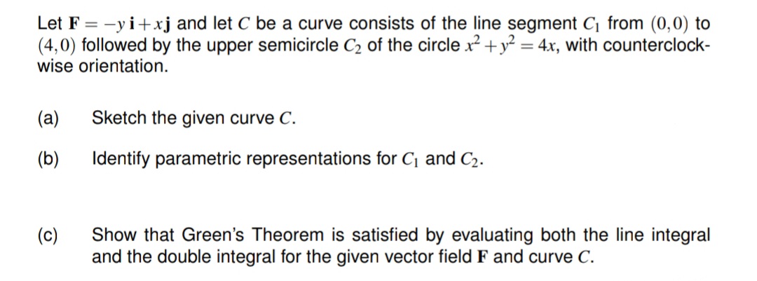 Let F = -yi+xj and let C be a curve consists of the line segment C₁ from (0,0) to
(4,0) followed by the upper semicircle C₂ of the circle x² + y² = 4x, with counterclock-
wise orientation.
(a) Sketch the given curve C.
(b)
(c)
Identify parametric representations for C₁ and C₂.
Show that Green's Theorem is satisfied by evaluating both the line integral
and the double integral for the given vector field F and curve C.