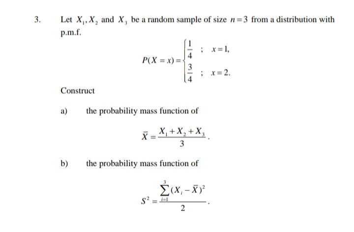 3.
Let X₁, X, and X, be a random sample of size n=3 from a distribution with
p.m.f.
Construct
a)
b)
P(X=x)=
X
; x = 1,
the probability mass function of
X₁ + X₂ + X₂
2
3
the probability mass function of
; x = 2.
S² ==
Σ(x,-X)²
2