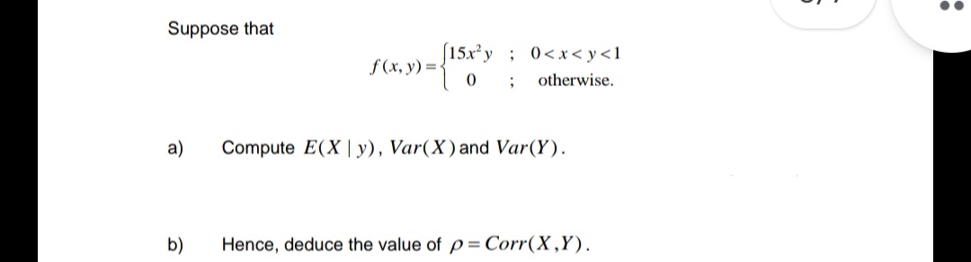 Suppose that
a)
b)
f(x, y) =
(15x2) ; 0<x<y<1
otherwise.
;
Compute E(Xy), Var(X) and Var(Y).
Hence, deduce the value of p= Corr(X,Y).
: