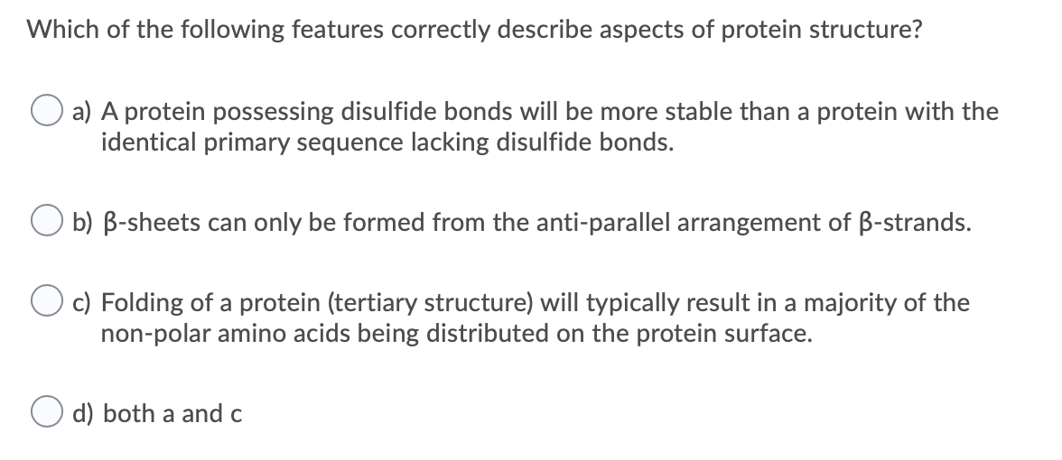 Which of the following features correctly describe aspects of protein structure?
a) A protein possessing disulfide bonds will be more stable than a protein with the
identical primary sequence lacking disulfide bonds.
O b) B-sheets can only be formed from the anti-parallel arrangement of B-strands.
c) Folding of a protein (tertiary structure) will typically result in a majority of the
non-polar amino acids being distributed on the protein surface.
d) both a and c
