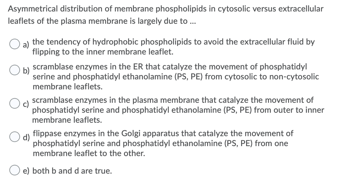 Asymmetrical distribution of membrane phospholipids in cytosolic versus extracellular
leaflets of the plasma membrane is largely due to...
the tendency of hydrophobic phospholipids to avoid the extracellular fluid by
flipping to the inner membrane leaflet.
scramblase enzymes in the ER that catalyze the movement of phosphatidyl
b)
serine and phosphatidyl ethanolamine (PS, PE) from cytosolic to non-cytosolic
membrane leaflets.
scramblase enzymes in the plasma membrane that catalyze the movement of
phosphatidyl serine and phosphatidyl ethanolamine (PS, PE) from outer to inner
membrane leaflets.
flippase enzymes in the Golgi apparatus that catalyze the movement of
d)
phosphatidyl serine and phosphatidyl ethanolamine (PS, PE) from one
membrane leaflet to the other.
e) both b and d are true.

