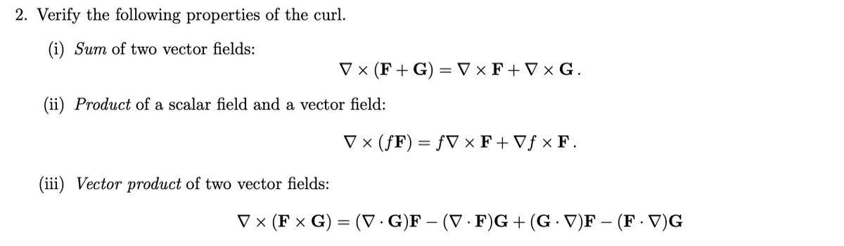 2. Verify the following properties of the curl.
(i) Sum of two vector fields:
V × (F+ G) = V × F + V × G.
(ii) Product of a scalar field and a vector field:
V x (ƒF) = ƒV × F+ Vƒ × F.
(iii) Vector product of two vector fields:
V x (F x G) = (V · G)F – (V · F)G+ (G V)F – (F · V)G
%3D
