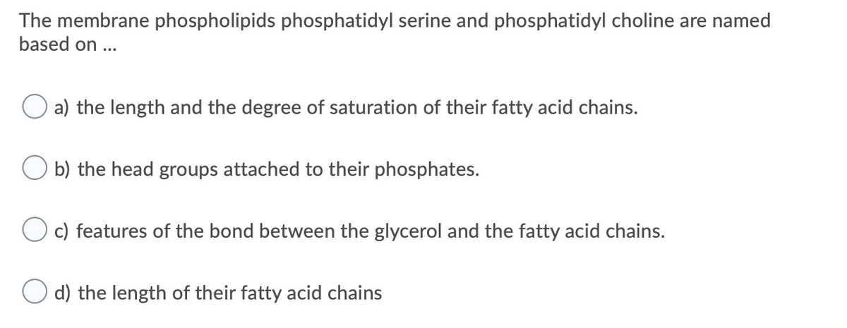 The membrane phospholipids phosphatidyl serine and phosphatidyl choline are named
based on ...
a) the length and the degree of saturation of their fatty acid chains.
b) the head groups attached to their phosphates.
c) features of the bond between the glycerol and the fatty acid chains.
O d) the length of their fatty acid chains
