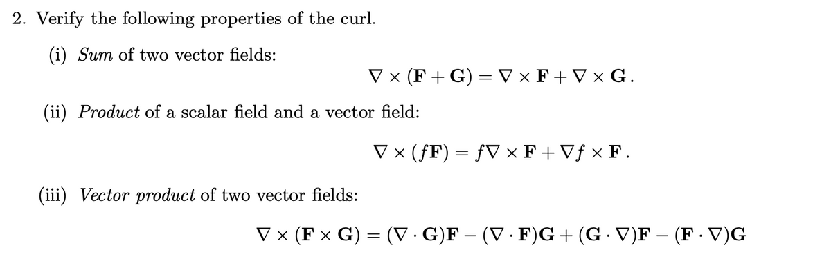 2. Verify the following properties of the curl.
(i) Sum of two vector fields:
V x (F + G) = V × F+ V × G.
(ii) Product of a scalar field and a vector field:
V × (ƒF) = ƒV × F + Vƒ × F.
(iii) Vector product of two vector fields:
V x (F x G) = (V· G)F – (V · F)G+(G - V)F – (F · V)G
|
