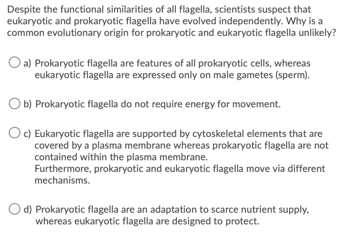 Despite the functional similarities of all flagella, scientists suspect that
eukaryotic and prokaryotic flagella have evolved independently. Why is a
common evolutionary origin for prokaryotic and eukaryotic flagella unlikely?
a) Prokaryotic flagella are features of all prokaryotic cells, whereas
eukaryotic flagella are expressed only on male gametes (sperm).
O b) Prokaryotic flagella do not require energy for movement.
c) Eukaryotic flagella are supported by cytoskeletal elements that are
covered by a plasma membrane whereas prokaryotic flagella are not
contained within the plasma membrane.
Furthermore, prokaryotic and eukaryotic flagella move via different
mechanisms.
d) Prokaryotic flagella are an adaptation to scarce nutrient supply,
whereas eukaryotic flagella are designed to protect.
