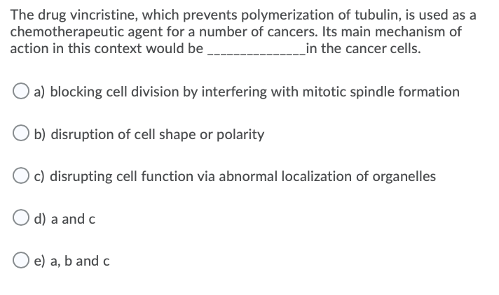 The drug vincristine, which prevents polymerization of tubulin, is used as a
chemotherapeutic agent for a number of cancers. Its main mechanism of
action in this context would be
_in the cancer cells.
a) blocking cell division by interfering with mitotic spindle formation
b) disruption of cell shape or polarity
O c) disrupting cell function via abnormal localization of organelles
d) a and c
e) a, b and c
