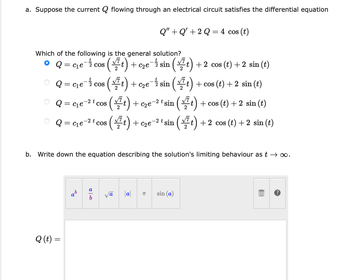 a. Suppose the current Q flowing through an electrical circuit satisfies the differential equation
Q" + Q'+2 Q = 4 cos (t)
Which of the following is the general solution?
= cqe2 cos
(블) + cze i sin (끌) +2 cos (t) + 2 sin ()
+ c2e
()
-늘 sin
+ C2e
(4)
Q = cje- cos
+ cos (t) + 2 sin (t)
2
(공) + ©ze"
-2 t sin (Vt) + cos (t) + 2 sin (t)
-2 t cos
Q =
2
(5)
()
-2t
+ c2e
O Q = ce-2 t cos
sin
2
+2 cos (t) +2 sin (t)
2
b. Write down the equation describing the solution's limiting behaviour as t → o.
a
|a|
sin (a)
Q (t) =
