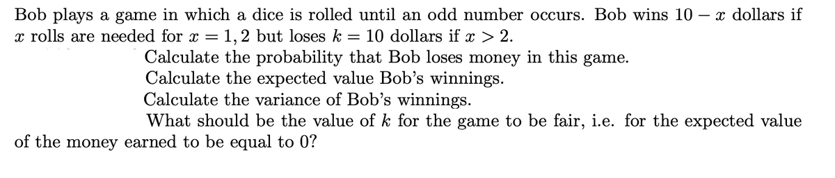 x dollars if
Bob plays a game in which a dice is rolled until an odd number occurs. Bob wins 10
x rolls are needed for x =
1,2 but loses k
10 dollars if x > 2.
Calculate the probability that Bob loses money in this game.
Calculate the expected value Bob's winnings.
Calculate the variance of Bob's winnings.
What should be the value of k for the game to be fair, i.e. for the expected value
of the money earned to be equal to 0?
