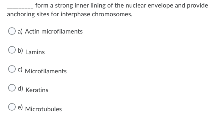 form a strong inner lining of the nuclear envelope and provide
anchoring sites for interphase chromosomes.
O a) Actin microfilaments
b) Lamins
O c) Microfilaments
d) Keratins
O e) Microtubules
