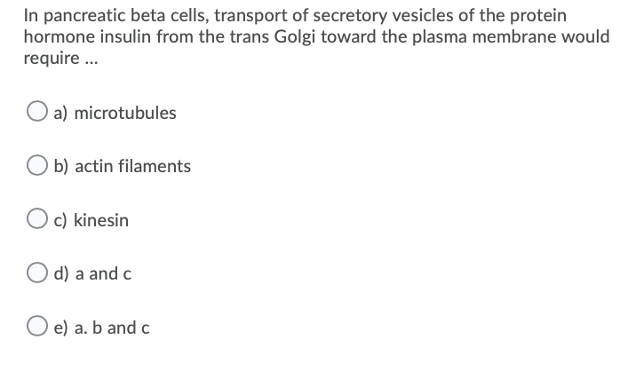 In pancreatic beta cells, transport of secretory vesicles of the protein
hormone insulin from the trans Golgi toward the plasma membrane would
require ...
O a) microtubules
b) actin filaments
c) kinesin
d) a and c
e) a. b and c
