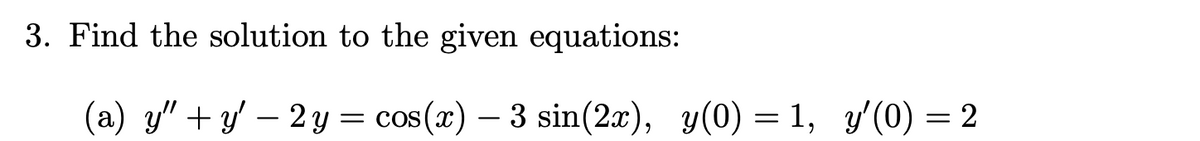 3. Find the solution to the given equations:
(a) y" + y' – 2y =
cos(x) – 3 sin(2x), y(0) = 1, y'(0) = 2
