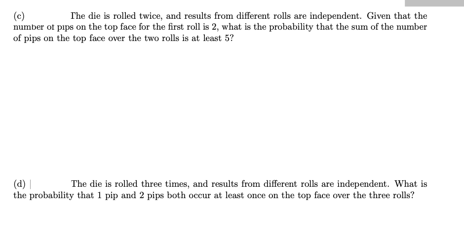 (c)
number of pips on the top face for the first roll is 2, what is the probability that the sum of the number
of pips on the top face over the two rolls is at least 5?
The die is rolled twice, and results from different rolls are independent. Given that the
(d) |
the probability that 1 pip and 2 pips both occur at least once on the top face over the three rolls?
The die is rolled three times, and results from different rolls are independent. What is
