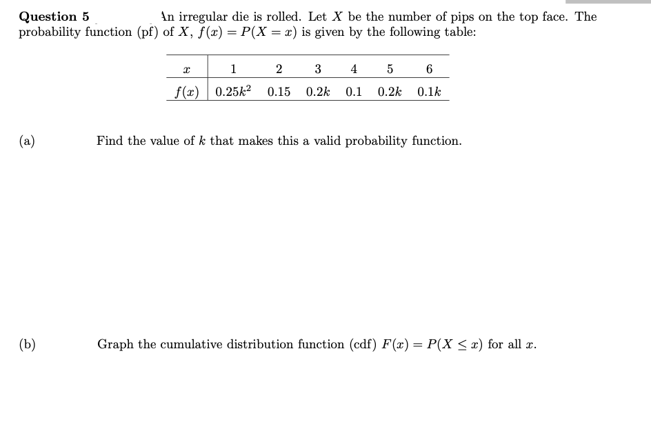 Question 5
probability function (pf) of X, f(x) = P(X = x) is given by the following table:
An irregular die is rolled. Let X be the number of pips on the top face. The
1
2
4
_f(x) | 0.25k²
0.15
0.2k
0.1
0.2k
0.1k
(a)
Find the value of k that makes this a valid probability function.
(b)
Graph the cumulative distribution function (cdf) F(x) = P(X < x) for all x.

