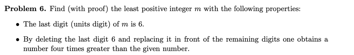 Problem 6. Find (with proof) the least positive integer m with the following properties:
• The last digit (units digit) of m is 6.
• By deleting the last digit 6 and replacing it in front of the remaining digits one obtains a
number four times greater than the given number.
