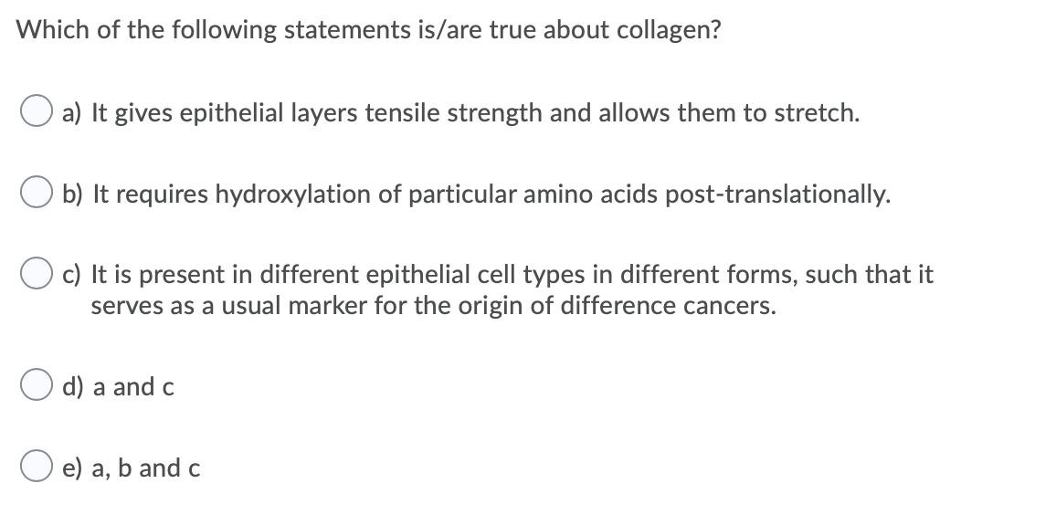 Which of the following statements is/are true about collagen?
a) It gives epithelial layers tensile strength and allows them to stretch.
b) It requires hydroxylation of particular amino acids post-translationally.
c) It is present in different epithelial cell types in different forms, such that it
serves as a usual marker for the origin of difference cancers.
d) a and c
e) a, b and c
