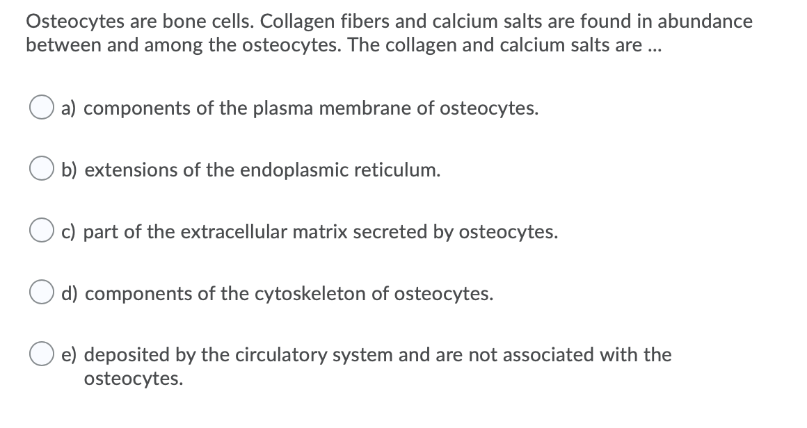 Osteocytes are bone cells. Collagen fibers and calcium salts are found in abundance
between and among the osteocytes. The collagen and calcium salts are ...
a) components of the plasma membrane of osteocytes.
O b) extensions of the endoplasmic reticulum.
c) part of the extracellular matrix secreted by osteocytes.
O d) components of the cytoskeleton of osteocytes.
e) deposited by the circulatory system and are not associated with the
osteocytes.
