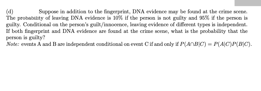(d)
The probability of leaving DNA evidence is 10% if the person is not guilty and 95% if the person is
guilty. Conditional on the person's guilt/innocence, leaving evidence of different types is independent.
If both fingerprint and DNA evidence are found at the crime scene, what is the probability that the
person is guilty?
Note: events A and B are independent conditional on event C if and only if P(ANB|C) = P(A|C)P(B|C).
Suppose in addition to the fingerprint, DNA evidence may be found at the crime scene.
