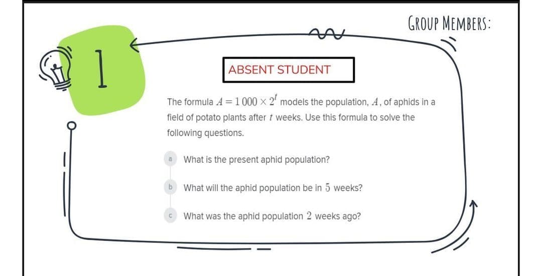 GROUP MEMBERS:
1
ABSENT STUDENT
The formula A =1000 x 2' models the population, A, of aphids in a
field of potato plants after t weeks. Use this formula to solve the
following questions.
a What is the present aphid population?
b
What will the aphid population be in 5 weeks?
What was the aphid population 2 weeks ago?
