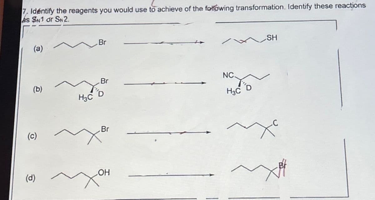 7. Identify the reagents you would use to achieve of the following transformation. Identify these reactions
As SN1 or SN2.
(a)
Br
NC.
Br
(b)
D
H3C
H3C
Br
(c)
(d)
OH
SH