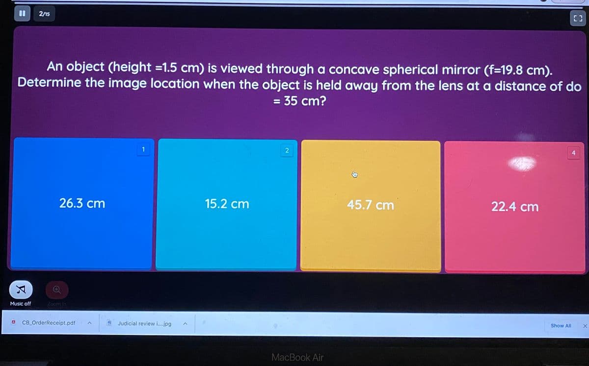2/15
[3
An object (height =1.5 cm) is viewed through a concave spherical mirror (f=19.8 cm).
Determine the image location when the object is held away from the lens at a distance of do
= 35 cm?
%3D
1
4
26.3 cm
15.2 cm
45.7 cm
22.4 cm
Music off
Zoom In
CB_OrderReceipt.pdf
Judicial review i..jpg
Show All
MacBook Air
