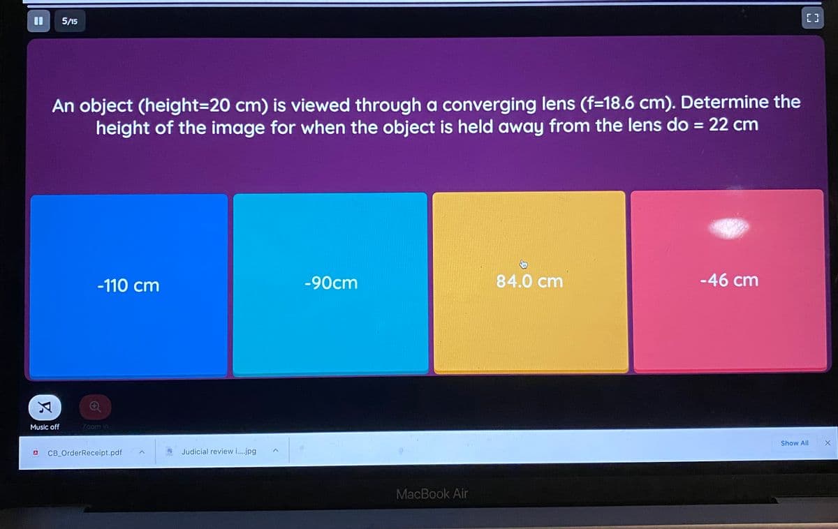 %3D
5/15
An object (height=D20 cm) is viewed through a converging lens (f=18.6 cm). Determine the
height of the image for when the object is held away from the lens do = 22 cm
%3D
-110 cm
-90cm
84.0 cm
-46 cm
Music off
Zoom in
Show All
CB OrderReceipt.pdf
Judicial review i..jpg
MacBook Air
