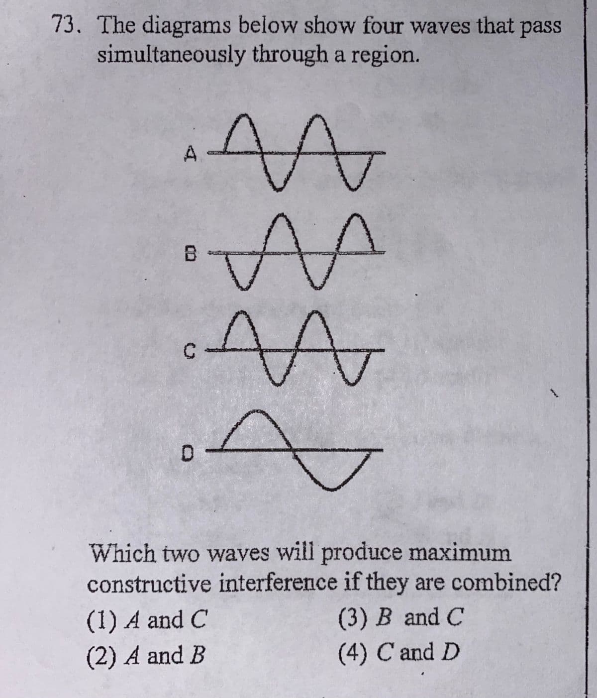 73, The diagrams below show four waves that pass
simultaneously through a region.
A
ト
B
Which two waves will produce maximum
constructive interference if they are combined?
(1) A and C
(3) B and C
(2) A and B
(4) C and D
wer
