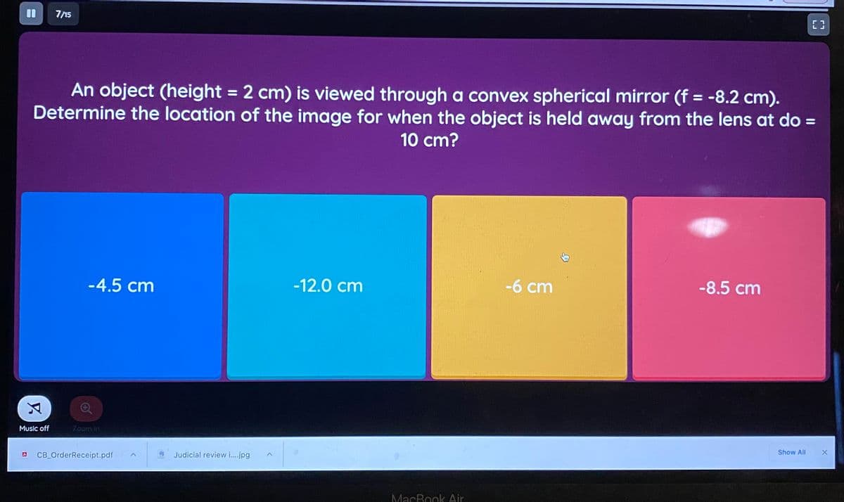 7/15
An object (height = 2 cm) is viewed through a convex spherical mirror (f = -8.2 cm).
Determine the location of the image for when the object is held away from the lens at do =
10 cm?
-4.5 cm
-12.0 cm
-6 cm
-8.5 cm
Music off
Zoom in
Show All
CB_OrderReceipt.pdf
Judicial review i.jpg
MacBook Air
LJ
