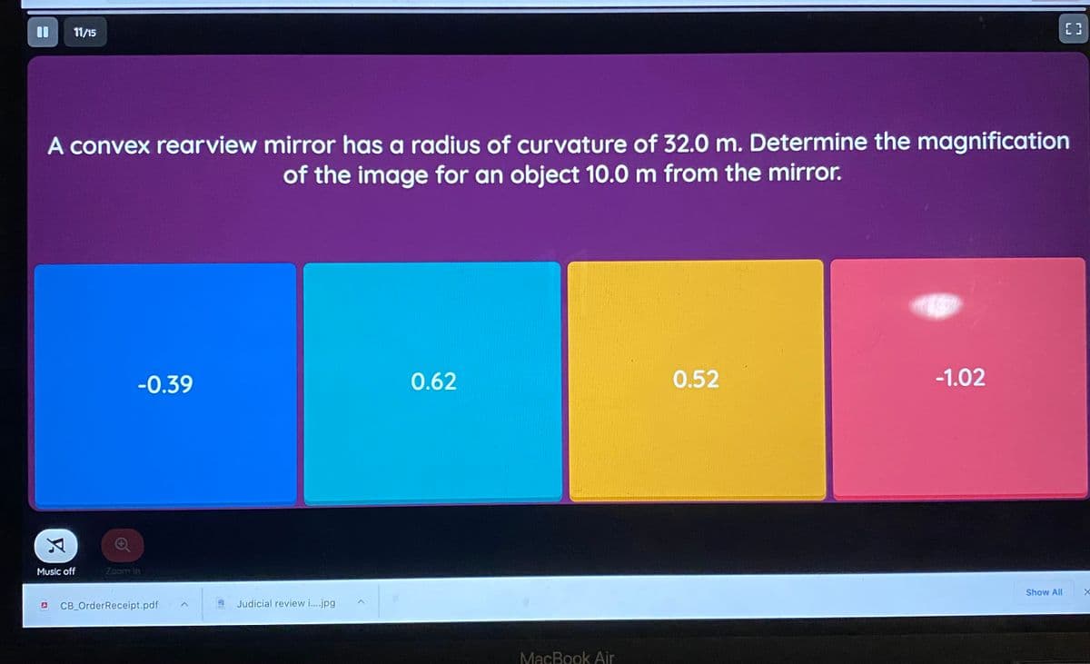 11/15
A convex rearview mirror has a radius of curvature of 32.0 m. Determine the magnification
of the image for an object 10.0 m from the mirror.
-0.39
0.62
0.52
-1.02
Music off
Zoom In
Show All
CB_OrderReceipt.pdf
Judicial review i.jpg
MacBook Air
