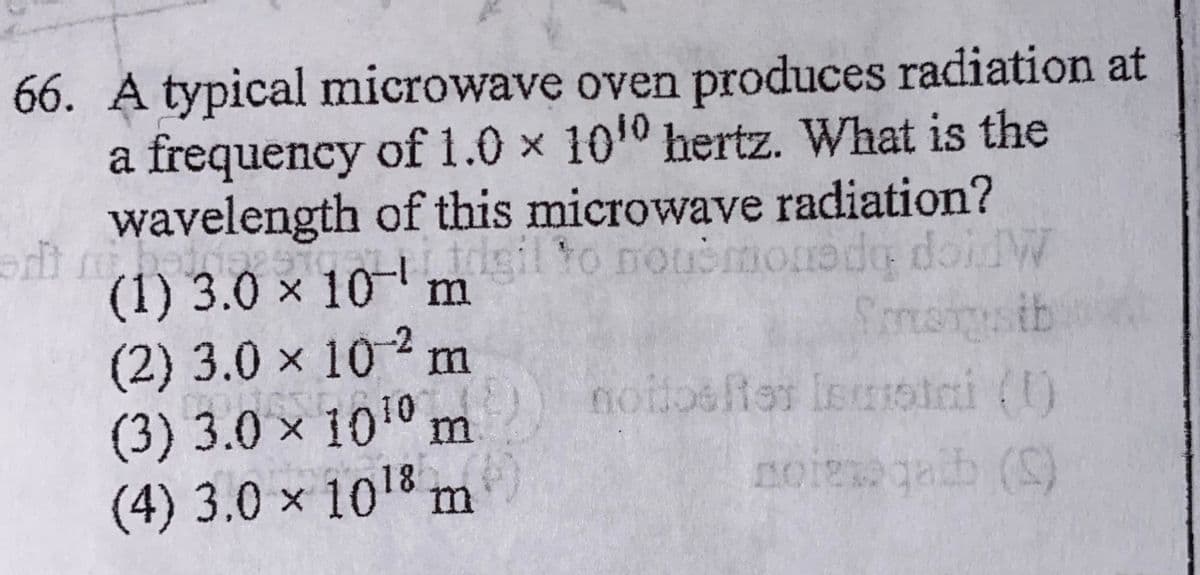 66. A typical microwave oven produces radiation at
a frequency of 1.0 x 1010 hertz. What is the
wavelength of this microwave radiation?
gil to nouomonade doid
(1) 3.0 x 10-
(2)3.0x102 m
(3) 3.0 × 1010 m
(4) 3.0 × 1018 m
sib
nottosftes leustai ()
