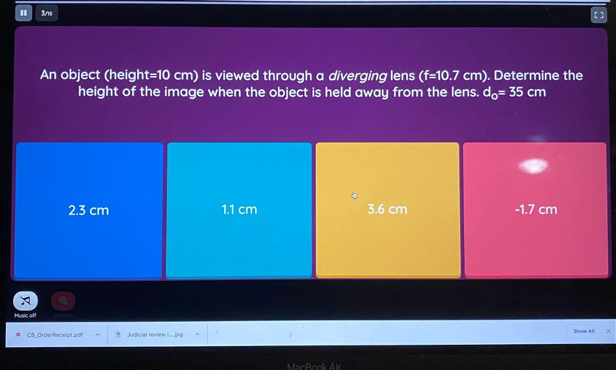 3/15
An object (height=10 cm) is viewed through a diverging lens (f=10.7 cm). Determine the
height of the image when the object is held away from the lens. do= 35 cm
2.3 cm
1.1 cm
3.6 cm
-1.7 cm
Music off
Zoom In
Show All
CB_OrderReceipt.pdf
Judicial review i.jpg
MacBook Air
