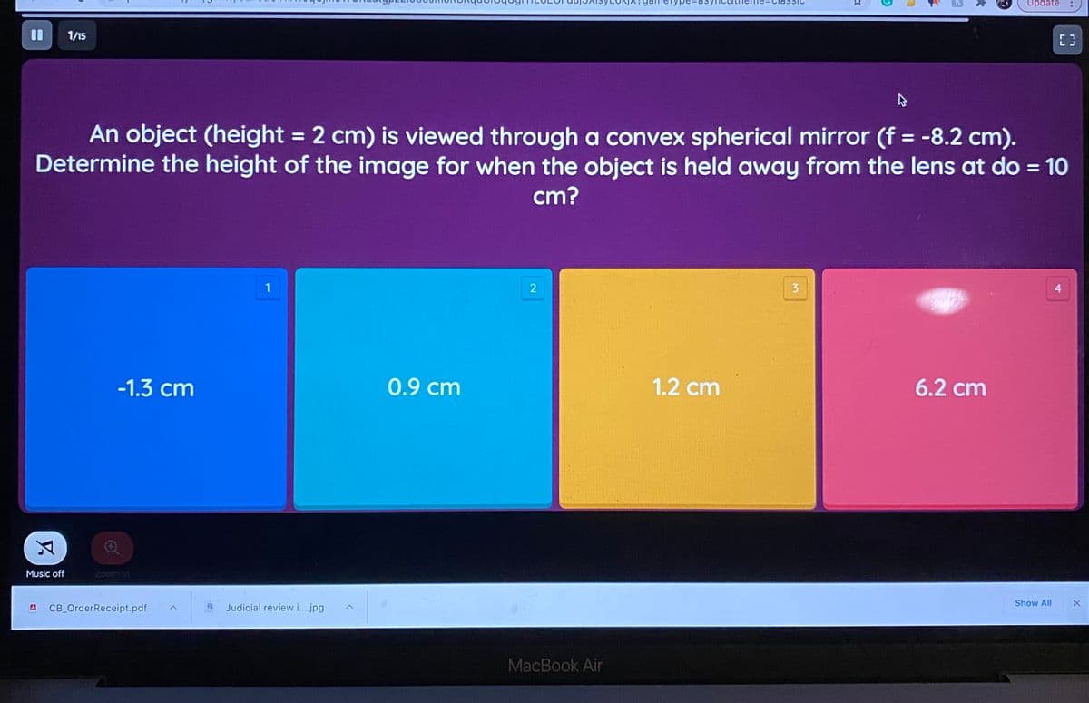 Update
1/15
An object (height = 2 cm) is viewed through a convex spherical mirror (f = -8.2 cm).
Determine the height of the image for when the object is held away from the lens at do = 10
%3D
%3D
%3D
cm?
1
3
4
-1.3 cm
0.9 cm
1.2 cm
6.2 cm
Music off
Zoom In
Show All
CB_OrderReceipt.pdf
Judicial review i..jpg
MacBook Air
大
