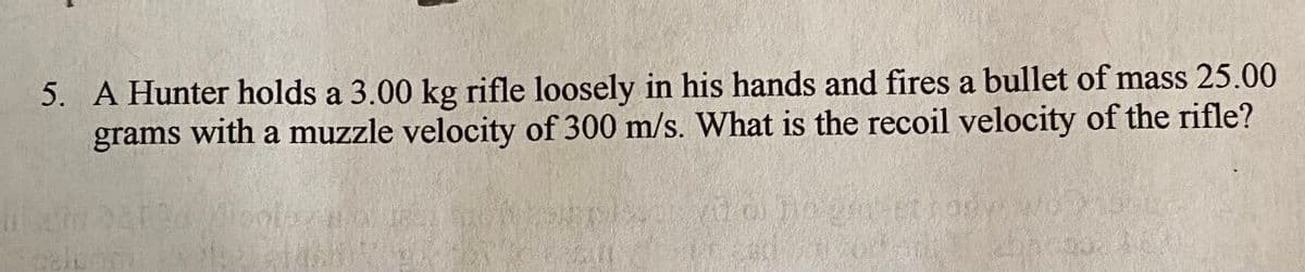 5. A Hunter holds a 3.00 kg rifle loosely in his hands and fires a bullet of mass 25.00
grams with a muzzle velocity of 300 m/s. What is the recoil velocity of the rifle?
