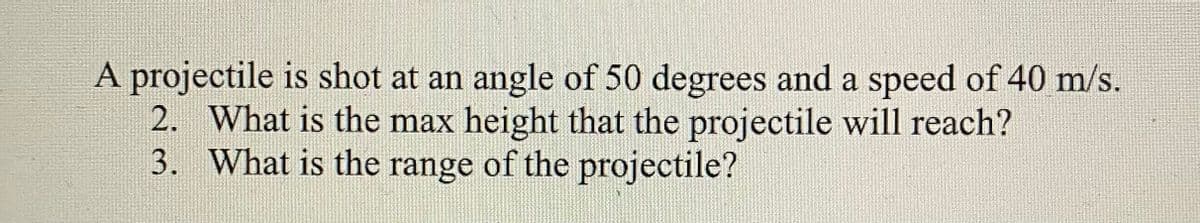 A projectile is shot at an angle of 50 degrees and a speed of 40 m/s.
2. What is the max height that the projectile will reach?
3. What is the range of the projectile?
1S
