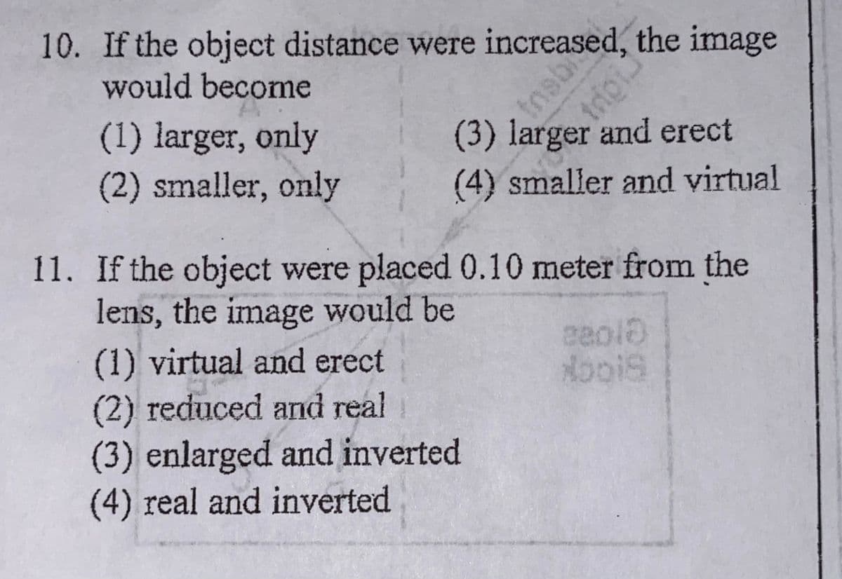 10. If the object distance were ioscu, the image
would become
(3) larger and erect
(1) larger, only
(2) smaller, only
(4) smaller and virtual
11. If the object were placed 0.10 meter from the
lens, the image would be
(1) virtual and erect
(2) reduced and real
(3) enlarged and inverted
(4) real and inverted
