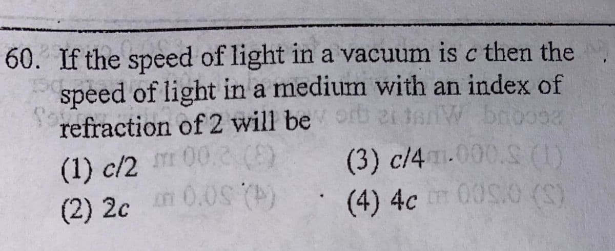 60. If the speed of light in a vacuum is c then the
speed of light in a medium with an index of
refraction of 2 will be rt 2i tW booosa
(1) c/2 00.2 (E)
n 0.0S ()
(3) c/4.000.S(1)
(4)4cm00S:0 (S)
(2)2c
