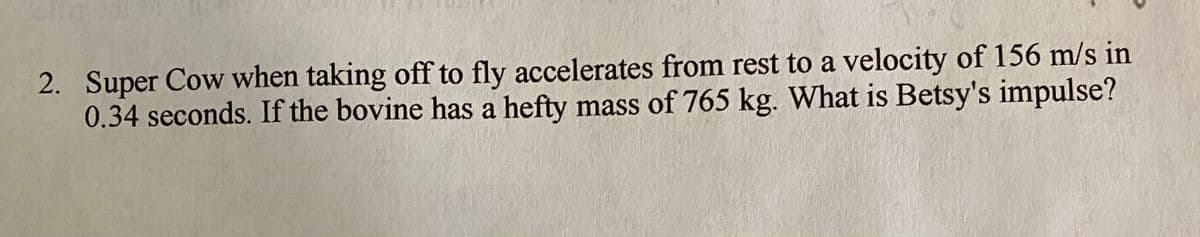 2. Super Cow when taking off to fly accelerates from rest to a velocity of 156 m/s in
0.34 seconds. If the bovine has a hefty mass of 765 kg. What is Betsy's impulse?
