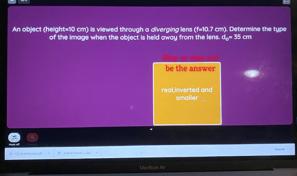 An object (height=10 cm) is viewed through a diverging lens (f=10.7 cm). Determine the type
of the image when the object is held away from the lens. do= 35 cm
be the answer
real,inverted and
smaller
Music off
Zoom in
Show ll
ce OrderRecelpt.pdf
* Judicial review Ljog
MacBook Air
