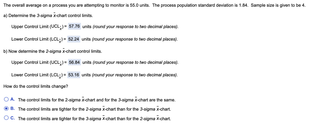 The overall average on a process you are attempting to monitor is 55.0 units. The process population standard deviation is 1.84. Sample size is given to be 4.
a) Determine the 3-sigma x-chart control limits.
Upper Control Limit (UCL;) = 57.76 units (round your response to two decimal places).
Lower Control Limit (LCL-) = 52.24 units (round your response to two decimal places).
b) Now determine the 2-sigma x-chart control limits.
Upper Control Limit (UCL;) = 56.84 units (round your response to two decimal places).
Lower Control Limit (LCL-) = 53.16 units (round your response to two decimal places).
How do the control limits change?
A. The control limits for the 2-sigma x-chart and for the 3-sigma x-chart are the same.
B. The control limits are tighter for the 2-sigma x-chart than for the 3-sigma x-chart.
C. The control limits are tighter for the 3-sigma x-chart than for the 2-sigma X-chart.
