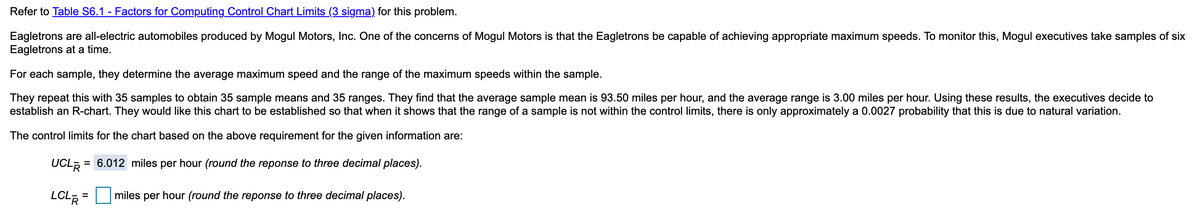 Refer to Table S6.1 - Factors for Computing Control Chart Limits (3 sigma) for this problem.
Eagletrons are all-electric automobiles produced by Mogul Motors, Inc. One of the concerns of Mogul Motors is that the Eagletrons be capable of achieving appropriate maximum speeds. To monitor this, Mogul executives take samples of six
Eagletrons at a time.
For each sample, they determine the average maximum speed and the range of the maximum speeds within the sample.
They repeat this with 35 samples to obtain 35 sample means and 35 ranges. They find that the average sample mean is 93.50 miles per hour, and the average range is 3.00 miles per hour. Using these results, the executives decide to
establish an R-chart. They would like this chart to be established so that when it shows that the range of a sample is not within the control limits, there is only approximately a 0.0027 probability that this is due to natural variation.
The control limits for the chart based on the above requirement for the given information are:
UCL, = 6.012 miles per hour (round the reponse to three decimal places).
LCLR =
miles per hour (round the reponse to three decimal places).
