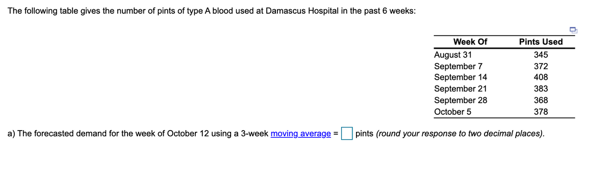 The following table gives the number of pints of type A blood used at Damascus Hospital in the past 6 weeks:
Week Of
Pints Used
August 31
September 7
September 14
September 21
September 28
345
372
408
383
368
October 5
378
a) The forecasted demand for the week of October 12 using a 3-week moving average =
pints (round your response to two decimal places).
