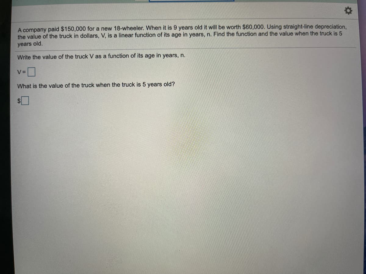A company paid $150,000 for a new 18-wheeler. When it is 9 years old it will be worth $60,000. Using straight-line depreciation,
the value of the truck in dollars, V, is a linear function of its age in years, n. Find the function and the value when the truck is 5
years old.
Write the value of the truck V as a function of its age in years, n.
V=|
What is the value of the truck when the truck is 5 years old?
