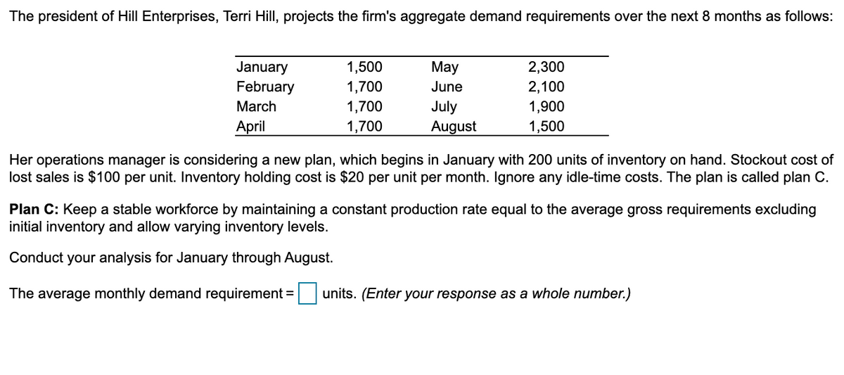 The president of Hill Enterprises, Terri Hill, projects the firm's aggregate demand requirements over the next 8 months as follows:
January
February
1,500
May
2,300
1,700
June
2,100
March
1,700
July
1,900
April
1,700
August
1,500
Her operations manager is considering a new plan, which begins in January with 200 units of inventory on hand. Stockout cost of
lost sales is $100 per unit. Inventory holding cost is $20 per unit per month. Ignore any idle-time costs. The plan is called plan C.
Plan C: Keep a stable workforce by maintaining a constant production rate equal to the average gross requirements excluding
initial inventory and allow varying inventory levels.
Conduct your analysis for January through August.
The average monthly demand requirement = units. (Enter your response as a whole number.)
