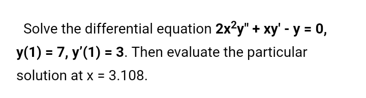 Solve the differential equation 2x2y" + xy' - y = 0,
y(1) = 7, y'(1) = 3. Then evaluate the particular
solution at x = 3.108.
