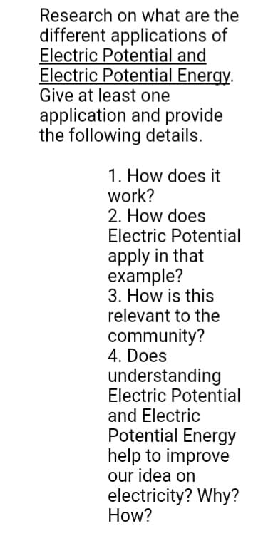 Research on what are the
different applications of
Electric Potential and
Electric Potential Energy.
Give at least one
application and provide
the following details.
1. How does it
work?
2. How does
Electric Potential
apply in that
example?
3. How is this
relevant to the
community?
4. Does
understanding
Electric Potential
and Electric
Potential Energy
help to improve
our idea on
electricity? Why?
How?
