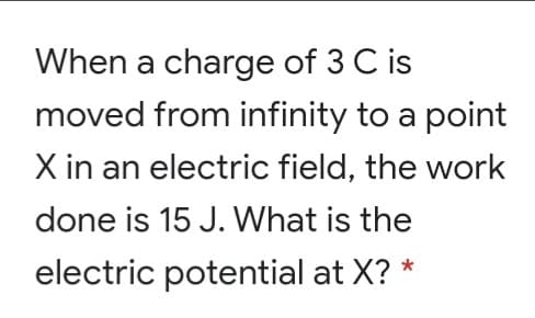 When a charge of 3 C is
moved from infinity to a point
X in an electric field, the work
done is 15 J. What is the
electric potential at X? *

