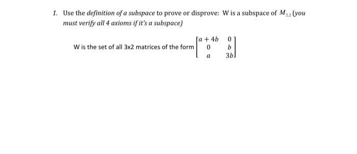 1. Use the definition of a subspace to prove or disprove: W is a subspace of M,2 (you
must verify all 4 axioms if it's a subspace)
[a + 4b
W is the set of all 3x2 matrices of the form
a
3bl
