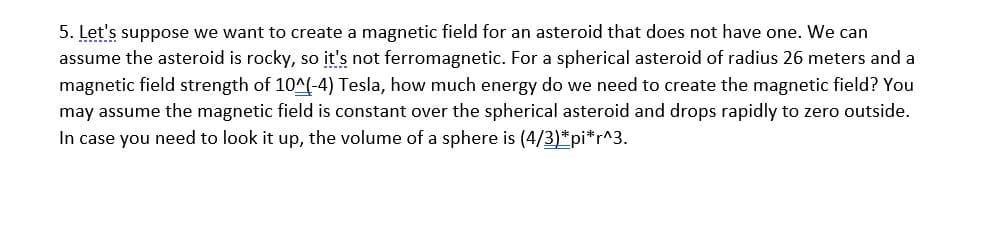 5. Let's suppose we want to create a magnetic field for an asteroid that does not have one. We can
assume the asteroid is rocky, so įt's not ferromagnetic. For a spherical asteroid of radius 26 meters and a
magnetic field strength of 10^(-4) Tesla, how much energy do we need to create the magnetic field? You
may assume the magnetic field is constant over the spherical asteroid and drops rapidly to zero outside.
In case you need to look it up, the volume of a sphere is (4/3)*pi*r^3.

