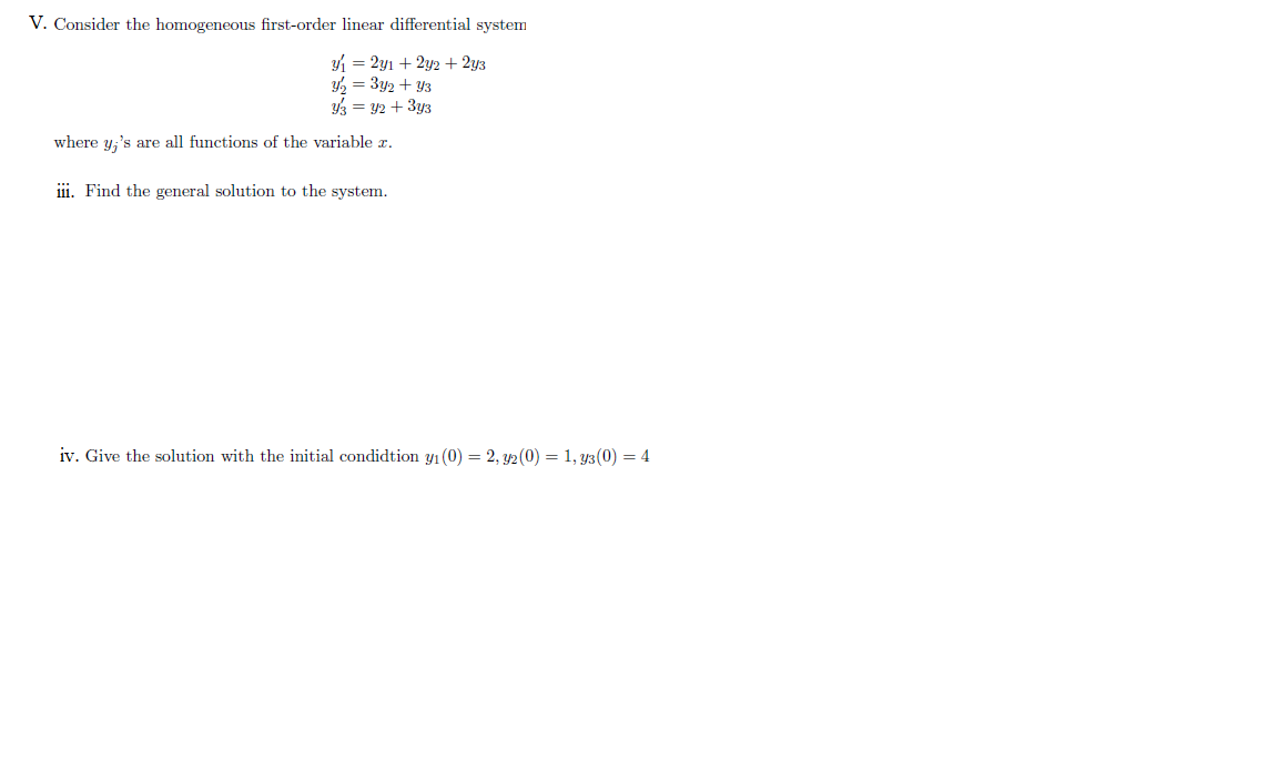 V. Consider the homogeneous first-order linear differential system
4 = 2y1 + 2y2 + 2y3
Y2 = 3y2 + Y3
3 = 42 + 3y3
where y,'s are all functions of the variable z.
ii. Find the general solution to the system.
iv. Give the solution with the initial condidtion y1 (0) = 2, y2(0) = 1, y3(0) = 4
